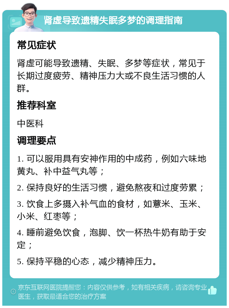 肾虚导致遗精失眠多梦的调理指南 常见症状 肾虚可能导致遗精、失眠、多梦等症状，常见于长期过度疲劳、精神压力大或不良生活习惯的人群。 推荐科室 中医科 调理要点 1. 可以服用具有安神作用的中成药，例如六味地黄丸、补中益气丸等； 2. 保持良好的生活习惯，避免熬夜和过度劳累； 3. 饮食上多摄入补气血的食材，如薏米、玉米、小米、红枣等； 4. 睡前避免饮食，泡脚、饮一杯热牛奶有助于安定； 5. 保持平稳的心态，减少精神压力。