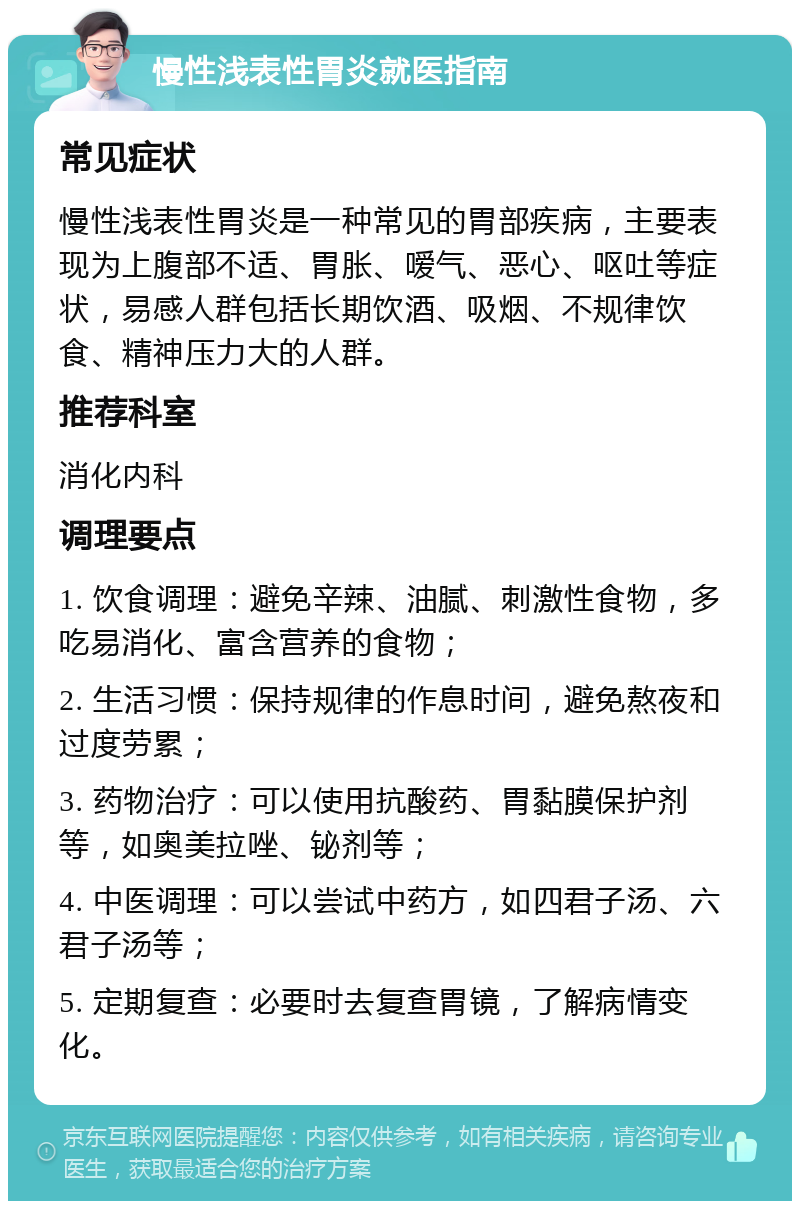 慢性浅表性胃炎就医指南 常见症状 慢性浅表性胃炎是一种常见的胃部疾病，主要表现为上腹部不适、胃胀、嗳气、恶心、呕吐等症状，易感人群包括长期饮酒、吸烟、不规律饮食、精神压力大的人群。 推荐科室 消化内科 调理要点 1. 饮食调理：避免辛辣、油腻、刺激性食物，多吃易消化、富含营养的食物； 2. 生活习惯：保持规律的作息时间，避免熬夜和过度劳累； 3. 药物治疗：可以使用抗酸药、胃黏膜保护剂等，如奥美拉唑、铋剂等； 4. 中医调理：可以尝试中药方，如四君子汤、六君子汤等； 5. 定期复查：必要时去复查胃镜，了解病情变化。