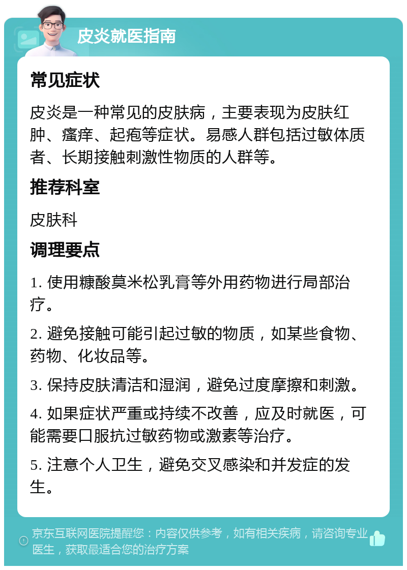 皮炎就医指南 常见症状 皮炎是一种常见的皮肤病，主要表现为皮肤红肿、瘙痒、起疱等症状。易感人群包括过敏体质者、长期接触刺激性物质的人群等。 推荐科室 皮肤科 调理要点 1. 使用糠酸莫米松乳膏等外用药物进行局部治疗。 2. 避免接触可能引起过敏的物质，如某些食物、药物、化妆品等。 3. 保持皮肤清洁和湿润，避免过度摩擦和刺激。 4. 如果症状严重或持续不改善，应及时就医，可能需要口服抗过敏药物或激素等治疗。 5. 注意个人卫生，避免交叉感染和并发症的发生。