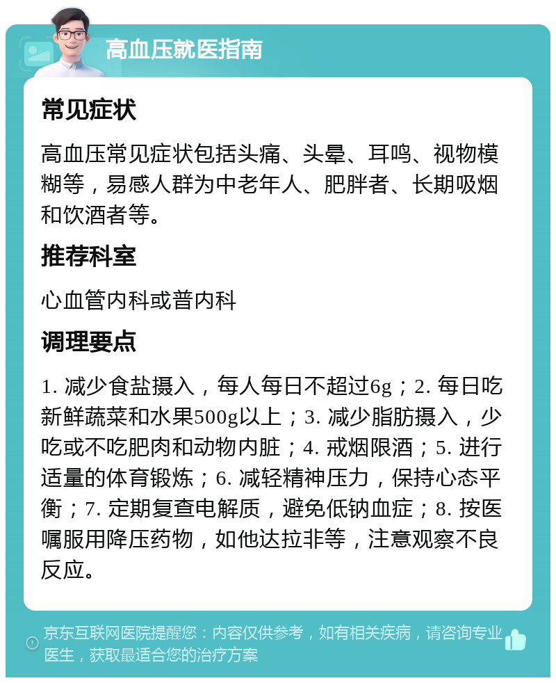 高血压就医指南 常见症状 高血压常见症状包括头痛、头晕、耳鸣、视物模糊等，易感人群为中老年人、肥胖者、长期吸烟和饮酒者等。 推荐科室 心血管内科或普内科 调理要点 1. 减少食盐摄入，每人每日不超过6g；2. 每日吃新鲜蔬菜和水果500g以上；3. 减少脂肪摄入，少吃或不吃肥肉和动物内脏；4. 戒烟限酒；5. 进行适量的体育锻炼；6. 减轻精神压力，保持心态平衡；7. 定期复查电解质，避免低钠血症；8. 按医嘱服用降压药物，如他达拉非等，注意观察不良反应。