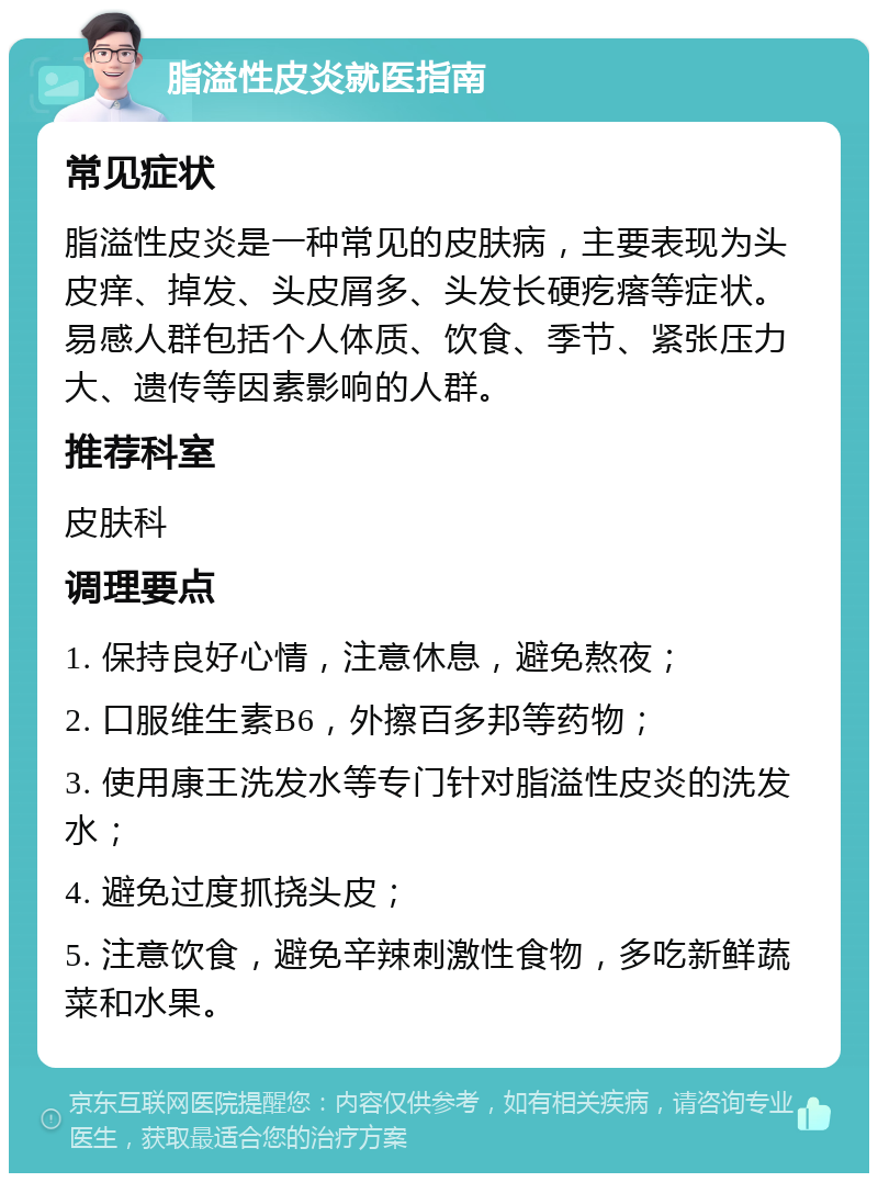 脂溢性皮炎就医指南 常见症状 脂溢性皮炎是一种常见的皮肤病，主要表现为头皮痒、掉发、头皮屑多、头发长硬疙瘩等症状。易感人群包括个人体质、饮食、季节、紧张压力大、遗传等因素影响的人群。 推荐科室 皮肤科 调理要点 1. 保持良好心情，注意休息，避免熬夜； 2. 口服维生素B6，外擦百多邦等药物； 3. 使用康王洗发水等专门针对脂溢性皮炎的洗发水； 4. 避免过度抓挠头皮； 5. 注意饮食，避免辛辣刺激性食物，多吃新鲜蔬菜和水果。