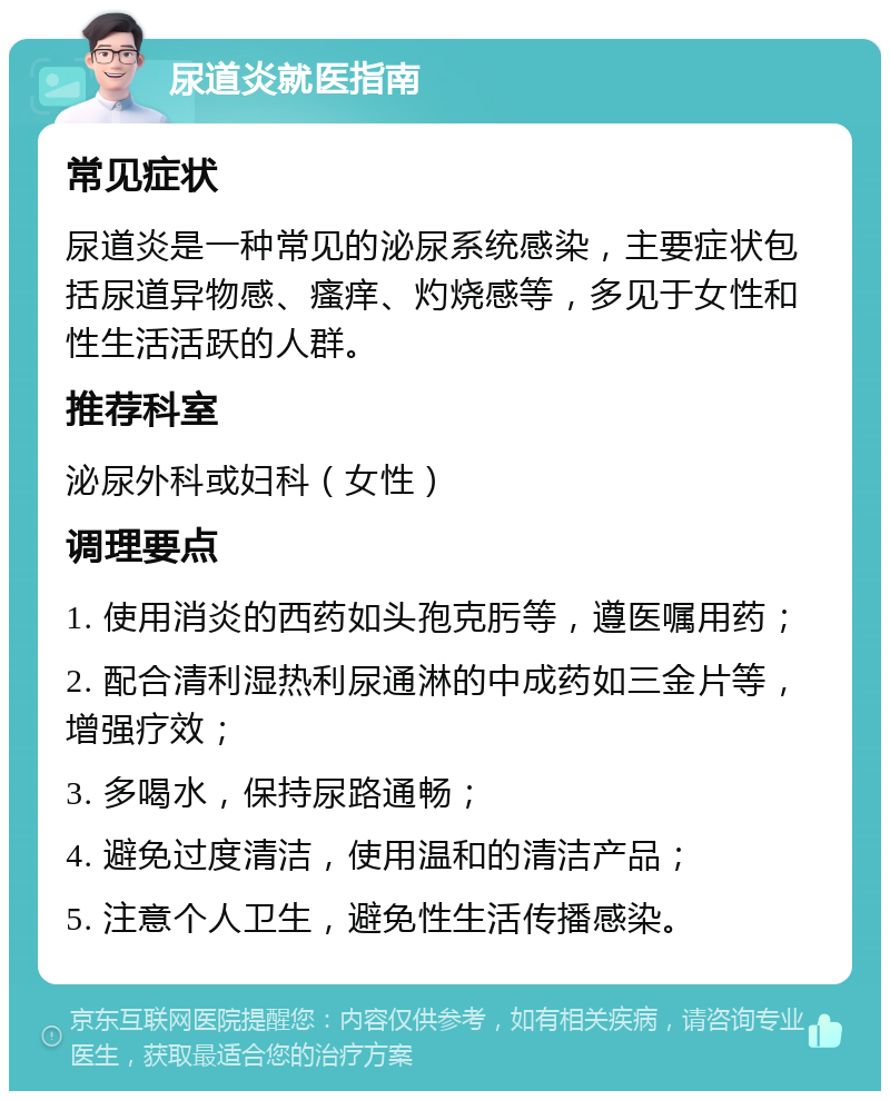 尿道炎就医指南 常见症状 尿道炎是一种常见的泌尿系统感染，主要症状包括尿道异物感、瘙痒、灼烧感等，多见于女性和性生活活跃的人群。 推荐科室 泌尿外科或妇科（女性） 调理要点 1. 使用消炎的西药如头孢克肟等，遵医嘱用药； 2. 配合清利湿热利尿通淋的中成药如三金片等，增强疗效； 3. 多喝水，保持尿路通畅； 4. 避免过度清洁，使用温和的清洁产品； 5. 注意个人卫生，避免性生活传播感染。