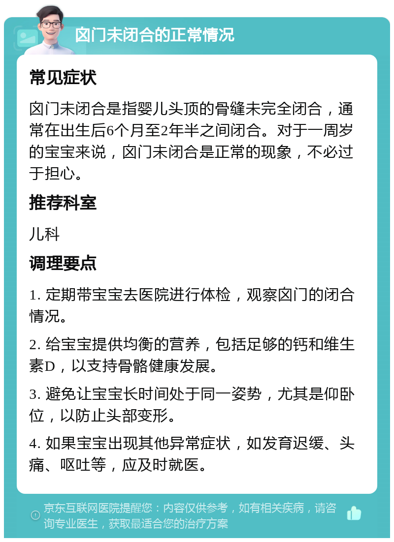 囟门未闭合的正常情况 常见症状 囟门未闭合是指婴儿头顶的骨缝未完全闭合，通常在出生后6个月至2年半之间闭合。对于一周岁的宝宝来说，囟门未闭合是正常的现象，不必过于担心。 推荐科室 儿科 调理要点 1. 定期带宝宝去医院进行体检，观察囟门的闭合情况。 2. 给宝宝提供均衡的营养，包括足够的钙和维生素D，以支持骨骼健康发展。 3. 避免让宝宝长时间处于同一姿势，尤其是仰卧位，以防止头部变形。 4. 如果宝宝出现其他异常症状，如发育迟缓、头痛、呕吐等，应及时就医。