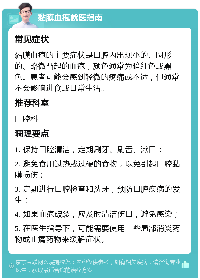 黏膜血疱就医指南 常见症状 黏膜血疱的主要症状是口腔内出现小的、圆形的、略微凸起的血疱，颜色通常为暗红色或黑色。患者可能会感到轻微的疼痛或不适，但通常不会影响进食或日常生活。 推荐科室 口腔科 调理要点 1. 保持口腔清洁，定期刷牙、刷舌、漱口； 2. 避免食用过热或过硬的食物，以免引起口腔黏膜损伤； 3. 定期进行口腔检查和洗牙，预防口腔疾病的发生； 4. 如果血疱破裂，应及时清洁伤口，避免感染； 5. 在医生指导下，可能需要使用一些局部消炎药物或止痛药物来缓解症状。