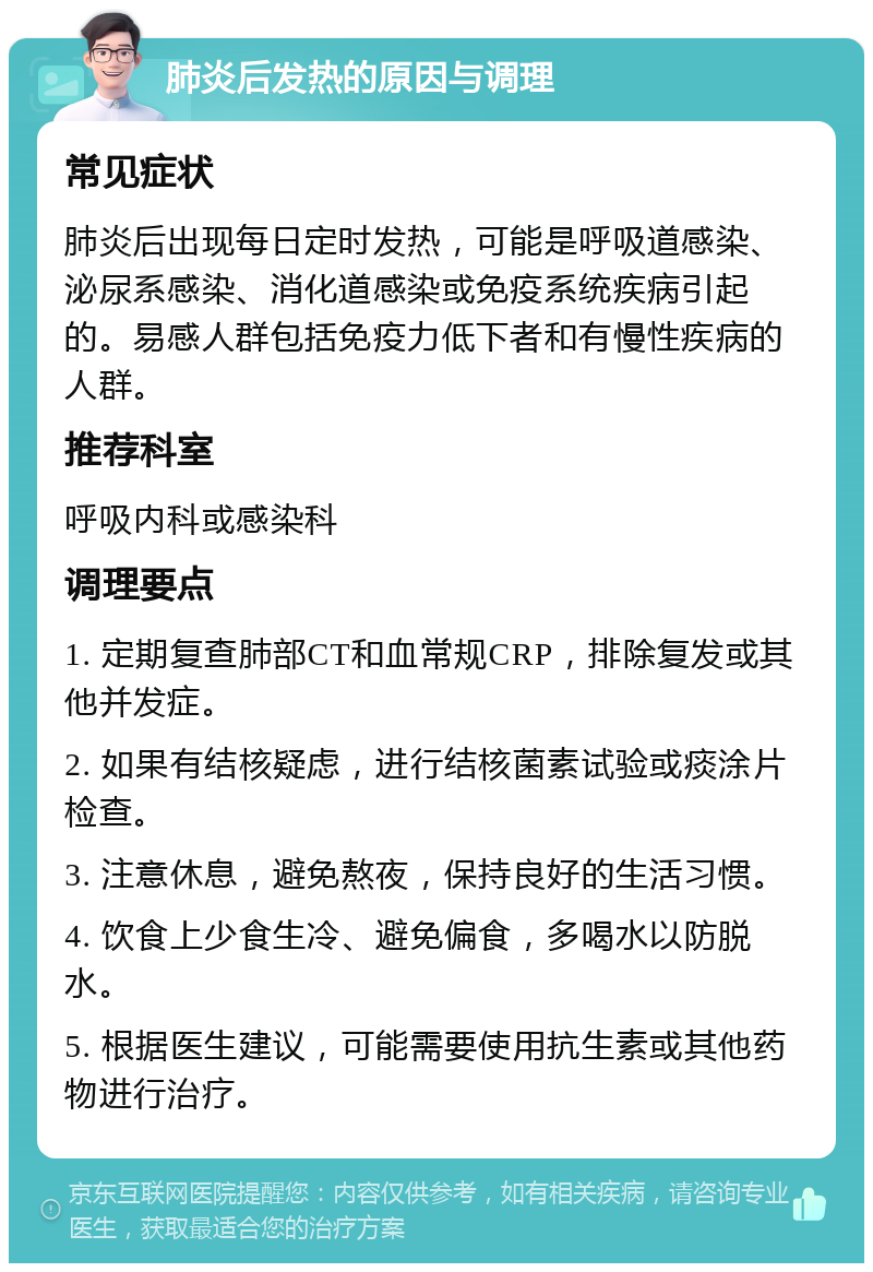 肺炎后发热的原因与调理 常见症状 肺炎后出现每日定时发热，可能是呼吸道感染、泌尿系感染、消化道感染或免疫系统疾病引起的。易感人群包括免疫力低下者和有慢性疾病的人群。 推荐科室 呼吸内科或感染科 调理要点 1. 定期复查肺部CT和血常规CRP，排除复发或其他并发症。 2. 如果有结核疑虑，进行结核菌素试验或痰涂片检查。 3. 注意休息，避免熬夜，保持良好的生活习惯。 4. 饮食上少食生冷、避免偏食，多喝水以防脱水。 5. 根据医生建议，可能需要使用抗生素或其他药物进行治疗。