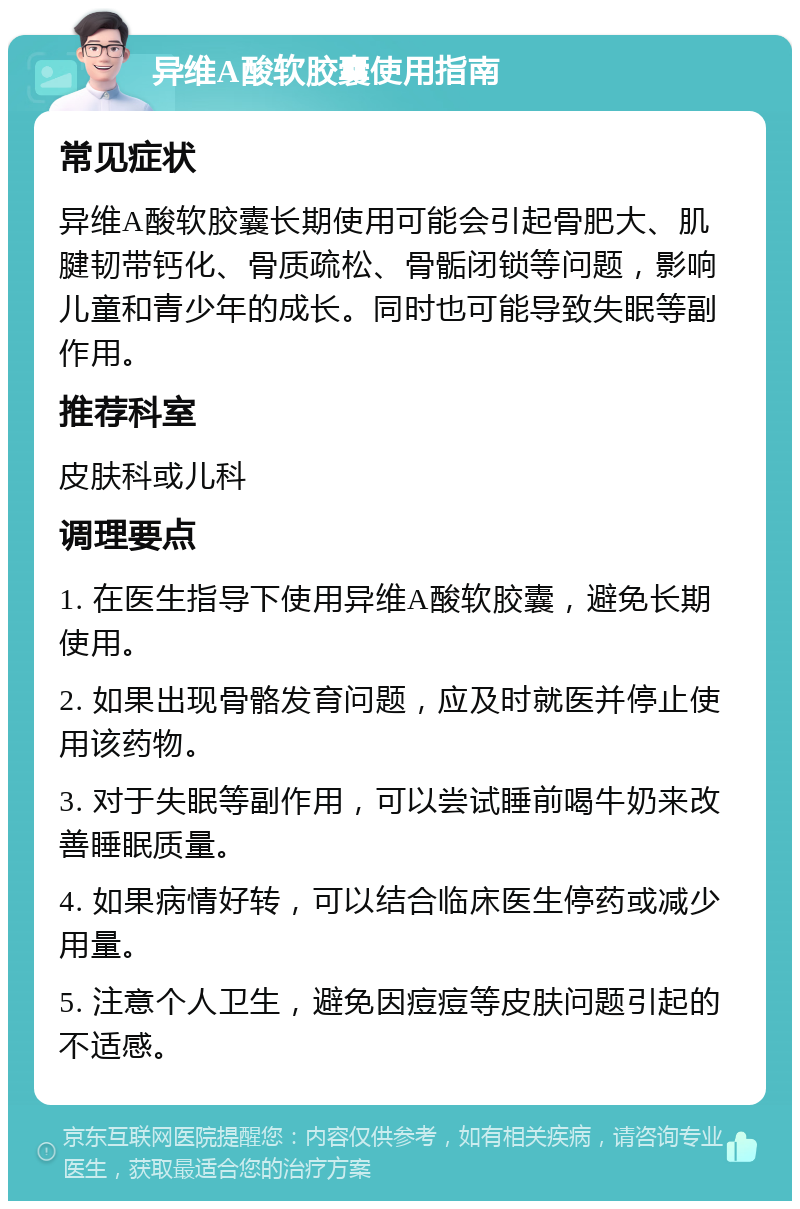 异维A酸软胶囊使用指南 常见症状 异维A酸软胶囊长期使用可能会引起骨肥大、肌腱韧带钙化、骨质疏松、骨骺闭锁等问题，影响儿童和青少年的成长。同时也可能导致失眠等副作用。 推荐科室 皮肤科或儿科 调理要点 1. 在医生指导下使用异维A酸软胶囊，避免长期使用。 2. 如果出现骨骼发育问题，应及时就医并停止使用该药物。 3. 对于失眠等副作用，可以尝试睡前喝牛奶来改善睡眠质量。 4. 如果病情好转，可以结合临床医生停药或减少用量。 5. 注意个人卫生，避免因痘痘等皮肤问题引起的不适感。