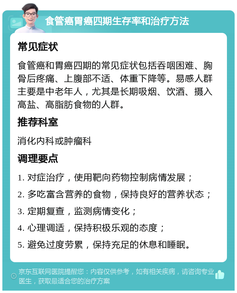 食管癌胃癌四期生存率和治疗方法 常见症状 食管癌和胃癌四期的常见症状包括吞咽困难、胸骨后疼痛、上腹部不适、体重下降等。易感人群主要是中老年人，尤其是长期吸烟、饮酒、摄入高盐、高脂肪食物的人群。 推荐科室 消化内科或肿瘤科 调理要点 1. 对症治疗，使用靶向药物控制病情发展； 2. 多吃富含营养的食物，保持良好的营养状态； 3. 定期复查，监测病情变化； 4. 心理调适，保持积极乐观的态度； 5. 避免过度劳累，保持充足的休息和睡眠。