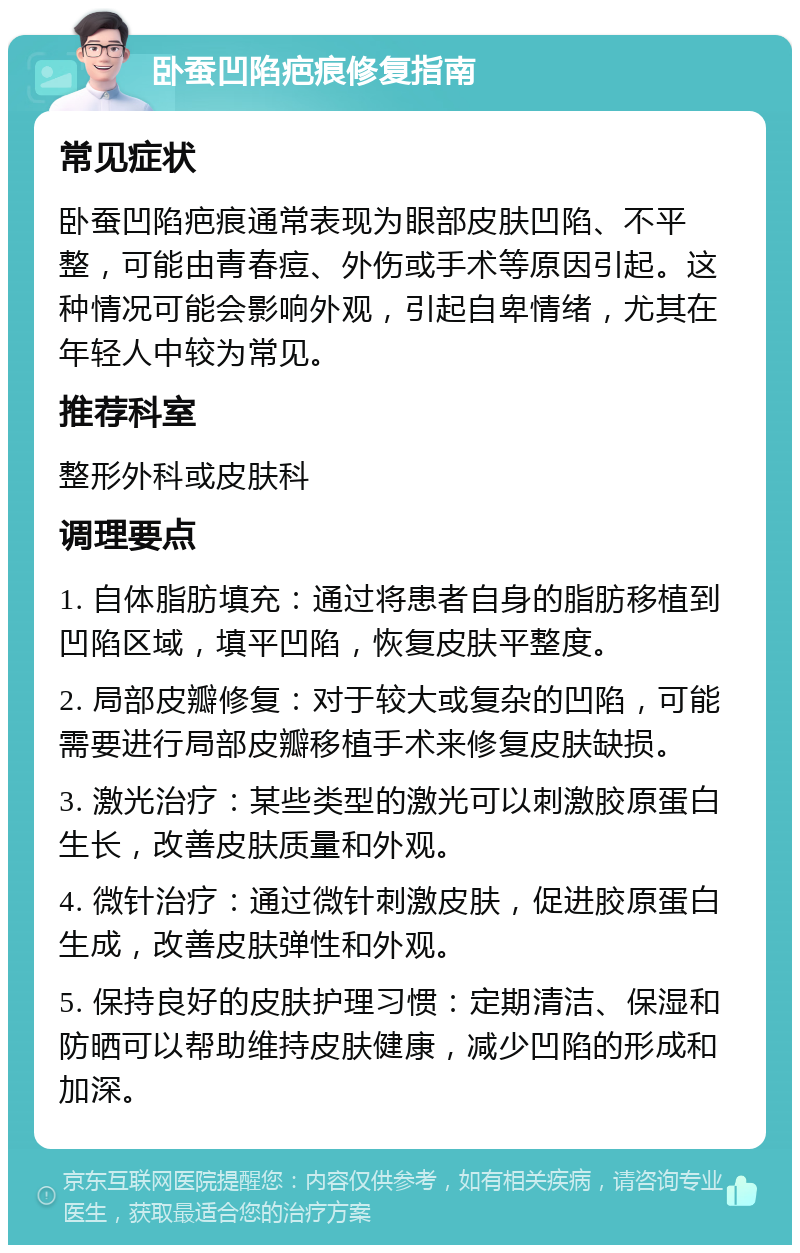 卧蚕凹陷疤痕修复指南 常见症状 卧蚕凹陷疤痕通常表现为眼部皮肤凹陷、不平整，可能由青春痘、外伤或手术等原因引起。这种情况可能会影响外观，引起自卑情绪，尤其在年轻人中较为常见。 推荐科室 整形外科或皮肤科 调理要点 1. 自体脂肪填充：通过将患者自身的脂肪移植到凹陷区域，填平凹陷，恢复皮肤平整度。 2. 局部皮瓣修复：对于较大或复杂的凹陷，可能需要进行局部皮瓣移植手术来修复皮肤缺损。 3. 激光治疗：某些类型的激光可以刺激胶原蛋白生长，改善皮肤质量和外观。 4. 微针治疗：通过微针刺激皮肤，促进胶原蛋白生成，改善皮肤弹性和外观。 5. 保持良好的皮肤护理习惯：定期清洁、保湿和防晒可以帮助维持皮肤健康，减少凹陷的形成和加深。