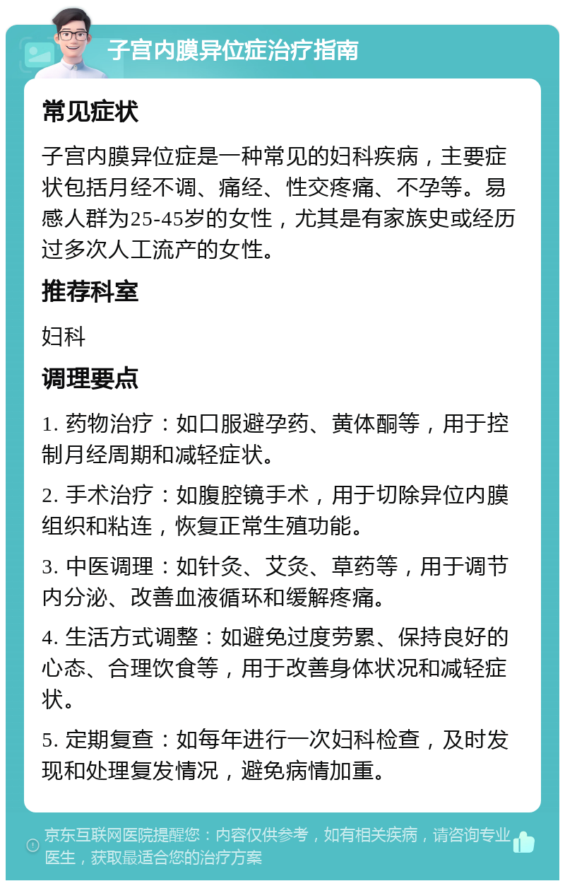 子宫内膜异位症治疗指南 常见症状 子宫内膜异位症是一种常见的妇科疾病，主要症状包括月经不调、痛经、性交疼痛、不孕等。易感人群为25-45岁的女性，尤其是有家族史或经历过多次人工流产的女性。 推荐科室 妇科 调理要点 1. 药物治疗：如口服避孕药、黄体酮等，用于控制月经周期和减轻症状。 2. 手术治疗：如腹腔镜手术，用于切除异位内膜组织和粘连，恢复正常生殖功能。 3. 中医调理：如针灸、艾灸、草药等，用于调节内分泌、改善血液循环和缓解疼痛。 4. 生活方式调整：如避免过度劳累、保持良好的心态、合理饮食等，用于改善身体状况和减轻症状。 5. 定期复查：如每年进行一次妇科检查，及时发现和处理复发情况，避免病情加重。