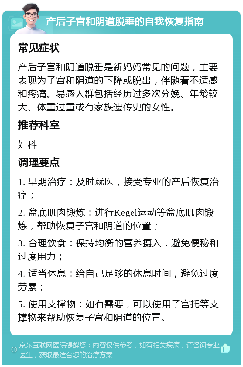 产后子宫和阴道脱垂的自我恢复指南 常见症状 产后子宫和阴道脱垂是新妈妈常见的问题，主要表现为子宫和阴道的下降或脱出，伴随着不适感和疼痛。易感人群包括经历过多次分娩、年龄较大、体重过重或有家族遗传史的女性。 推荐科室 妇科 调理要点 1. 早期治疗：及时就医，接受专业的产后恢复治疗； 2. 盆底肌肉锻炼：进行Kegel运动等盆底肌肉锻炼，帮助恢复子宫和阴道的位置； 3. 合理饮食：保持均衡的营养摄入，避免便秘和过度用力； 4. 适当休息：给自己足够的休息时间，避免过度劳累； 5. 使用支撑物：如有需要，可以使用子宫托等支撑物来帮助恢复子宫和阴道的位置。