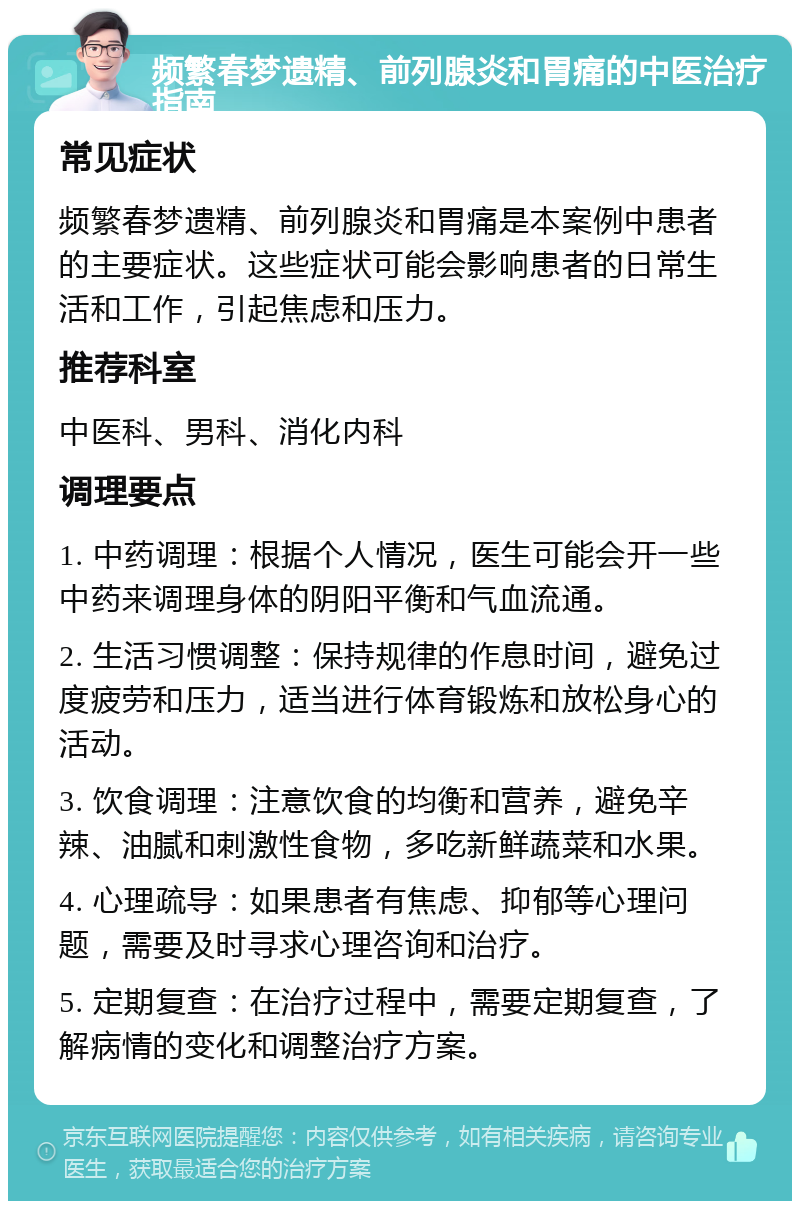 频繁春梦遗精、前列腺炎和胃痛的中医治疗指南 常见症状 频繁春梦遗精、前列腺炎和胃痛是本案例中患者的主要症状。这些症状可能会影响患者的日常生活和工作，引起焦虑和压力。 推荐科室 中医科、男科、消化内科 调理要点 1. 中药调理：根据个人情况，医生可能会开一些中药来调理身体的阴阳平衡和气血流通。 2. 生活习惯调整：保持规律的作息时间，避免过度疲劳和压力，适当进行体育锻炼和放松身心的活动。 3. 饮食调理：注意饮食的均衡和营养，避免辛辣、油腻和刺激性食物，多吃新鲜蔬菜和水果。 4. 心理疏导：如果患者有焦虑、抑郁等心理问题，需要及时寻求心理咨询和治疗。 5. 定期复查：在治疗过程中，需要定期复查，了解病情的变化和调整治疗方案。