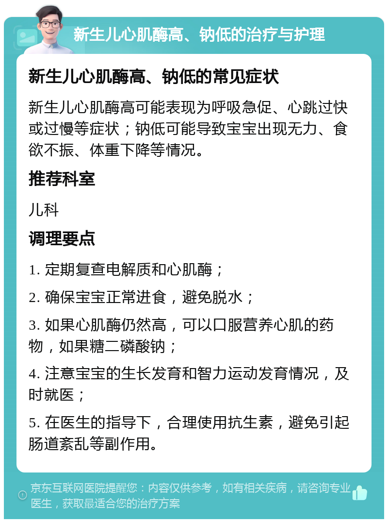 新生儿心肌酶高、钠低的治疗与护理 新生儿心肌酶高、钠低的常见症状 新生儿心肌酶高可能表现为呼吸急促、心跳过快或过慢等症状；钠低可能导致宝宝出现无力、食欲不振、体重下降等情况。 推荐科室 儿科 调理要点 1. 定期复查电解质和心肌酶； 2. 确保宝宝正常进食，避免脱水； 3. 如果心肌酶仍然高，可以口服营养心肌的药物，如果糖二磷酸钠； 4. 注意宝宝的生长发育和智力运动发育情况，及时就医； 5. 在医生的指导下，合理使用抗生素，避免引起肠道紊乱等副作用。