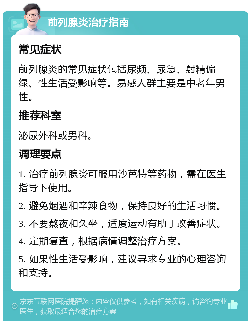 前列腺炎治疗指南 常见症状 前列腺炎的常见症状包括尿频、尿急、射精偏绿、性生活受影响等。易感人群主要是中老年男性。 推荐科室 泌尿外科或男科。 调理要点 1. 治疗前列腺炎可服用沙芭特等药物，需在医生指导下使用。 2. 避免烟酒和辛辣食物，保持良好的生活习惯。 3. 不要熬夜和久坐，适度运动有助于改善症状。 4. 定期复查，根据病情调整治疗方案。 5. 如果性生活受影响，建议寻求专业的心理咨询和支持。