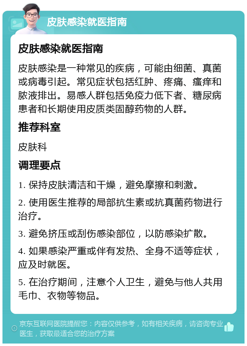 皮肤感染就医指南 皮肤感染就医指南 皮肤感染是一种常见的疾病，可能由细菌、真菌或病毒引起。常见症状包括红肿、疼痛、瘙痒和脓液排出。易感人群包括免疫力低下者、糖尿病患者和长期使用皮质类固醇药物的人群。 推荐科室 皮肤科 调理要点 1. 保持皮肤清洁和干燥，避免摩擦和刺激。 2. 使用医生推荐的局部抗生素或抗真菌药物进行治疗。 3. 避免挤压或刮伤感染部位，以防感染扩散。 4. 如果感染严重或伴有发热、全身不适等症状，应及时就医。 5. 在治疗期间，注意个人卫生，避免与他人共用毛巾、衣物等物品。