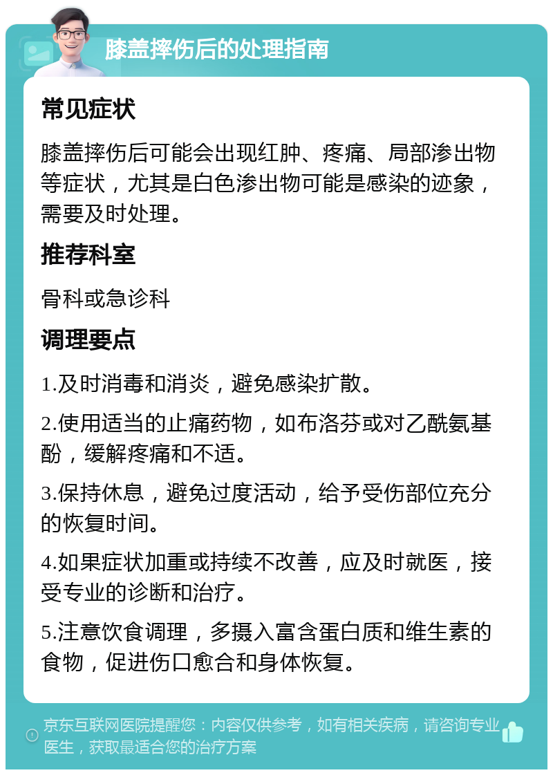 膝盖摔伤后的处理指南 常见症状 膝盖摔伤后可能会出现红肿、疼痛、局部渗出物等症状，尤其是白色渗出物可能是感染的迹象，需要及时处理。 推荐科室 骨科或急诊科 调理要点 1.及时消毒和消炎，避免感染扩散。 2.使用适当的止痛药物，如布洛芬或对乙酰氨基酚，缓解疼痛和不适。 3.保持休息，避免过度活动，给予受伤部位充分的恢复时间。 4.如果症状加重或持续不改善，应及时就医，接受专业的诊断和治疗。 5.注意饮食调理，多摄入富含蛋白质和维生素的食物，促进伤口愈合和身体恢复。