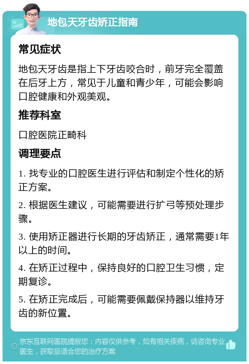 地包天牙齿矫正指南 常见症状 地包天牙齿是指上下牙齿咬合时，前牙完全覆盖在后牙上方，常见于儿童和青少年，可能会影响口腔健康和外观美观。 推荐科室 口腔医院正畸科 调理要点 1. 找专业的口腔医生进行评估和制定个性化的矫正方案。 2. 根据医生建议，可能需要进行扩弓等预处理步骤。 3. 使用矫正器进行长期的牙齿矫正，通常需要1年以上的时间。 4. 在矫正过程中，保持良好的口腔卫生习惯，定期复诊。 5. 在矫正完成后，可能需要佩戴保持器以维持牙齿的新位置。