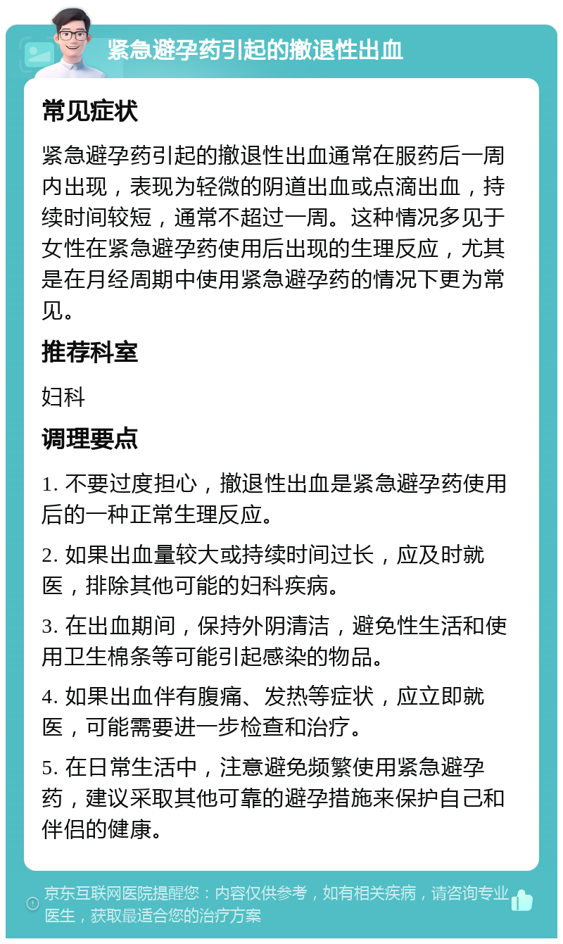 紧急避孕药引起的撤退性出血 常见症状 紧急避孕药引起的撤退性出血通常在服药后一周内出现，表现为轻微的阴道出血或点滴出血，持续时间较短，通常不超过一周。这种情况多见于女性在紧急避孕药使用后出现的生理反应，尤其是在月经周期中使用紧急避孕药的情况下更为常见。 推荐科室 妇科 调理要点 1. 不要过度担心，撤退性出血是紧急避孕药使用后的一种正常生理反应。 2. 如果出血量较大或持续时间过长，应及时就医，排除其他可能的妇科疾病。 3. 在出血期间，保持外阴清洁，避免性生活和使用卫生棉条等可能引起感染的物品。 4. 如果出血伴有腹痛、发热等症状，应立即就医，可能需要进一步检查和治疗。 5. 在日常生活中，注意避免频繁使用紧急避孕药，建议采取其他可靠的避孕措施来保护自己和伴侣的健康。