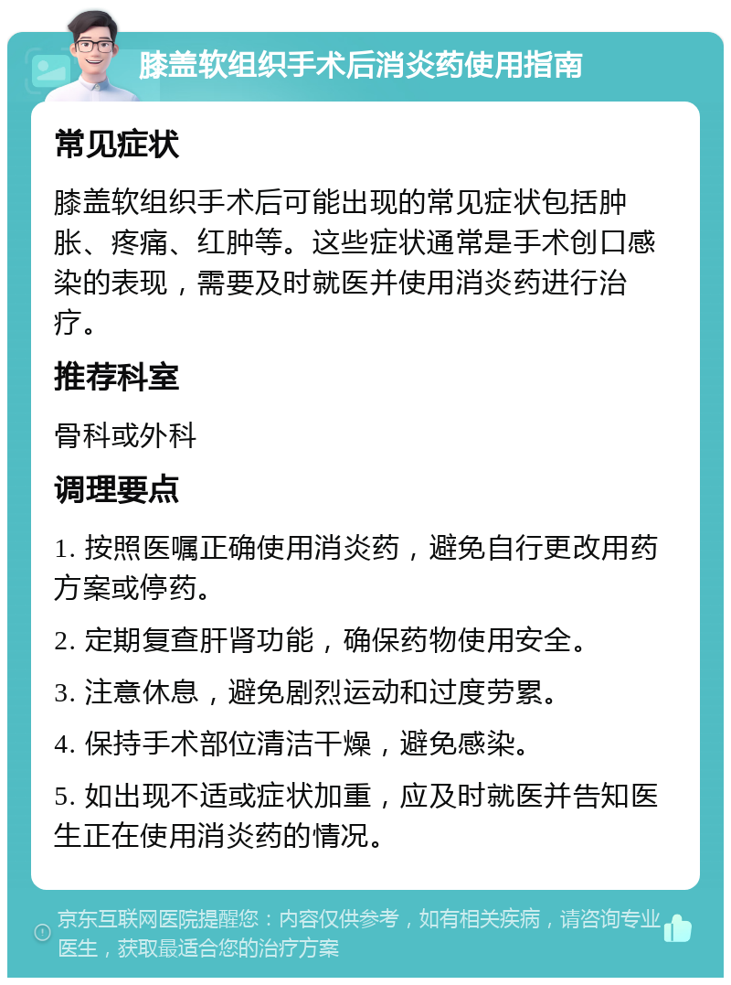 膝盖软组织手术后消炎药使用指南 常见症状 膝盖软组织手术后可能出现的常见症状包括肿胀、疼痛、红肿等。这些症状通常是手术创口感染的表现，需要及时就医并使用消炎药进行治疗。 推荐科室 骨科或外科 调理要点 1. 按照医嘱正确使用消炎药，避免自行更改用药方案或停药。 2. 定期复查肝肾功能，确保药物使用安全。 3. 注意休息，避免剧烈运动和过度劳累。 4. 保持手术部位清洁干燥，避免感染。 5. 如出现不适或症状加重，应及时就医并告知医生正在使用消炎药的情况。