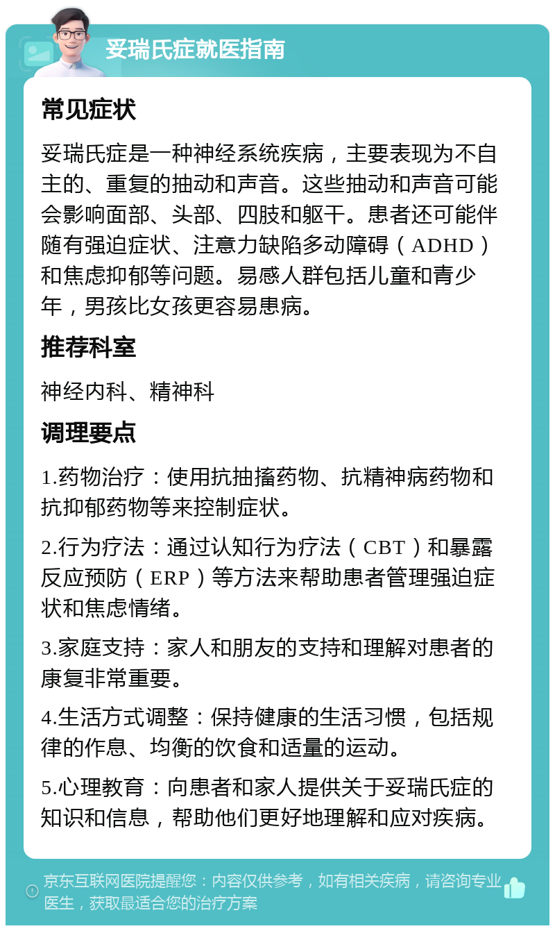 妥瑞氏症就医指南 常见症状 妥瑞氏症是一种神经系统疾病，主要表现为不自主的、重复的抽动和声音。这些抽动和声音可能会影响面部、头部、四肢和躯干。患者还可能伴随有强迫症状、注意力缺陷多动障碍（ADHD）和焦虑抑郁等问题。易感人群包括儿童和青少年，男孩比女孩更容易患病。 推荐科室 神经内科、精神科 调理要点 1.药物治疗：使用抗抽搐药物、抗精神病药物和抗抑郁药物等来控制症状。 2.行为疗法：通过认知行为疗法（CBT）和暴露反应预防（ERP）等方法来帮助患者管理强迫症状和焦虑情绪。 3.家庭支持：家人和朋友的支持和理解对患者的康复非常重要。 4.生活方式调整：保持健康的生活习惯，包括规律的作息、均衡的饮食和适量的运动。 5.心理教育：向患者和家人提供关于妥瑞氏症的知识和信息，帮助他们更好地理解和应对疾病。