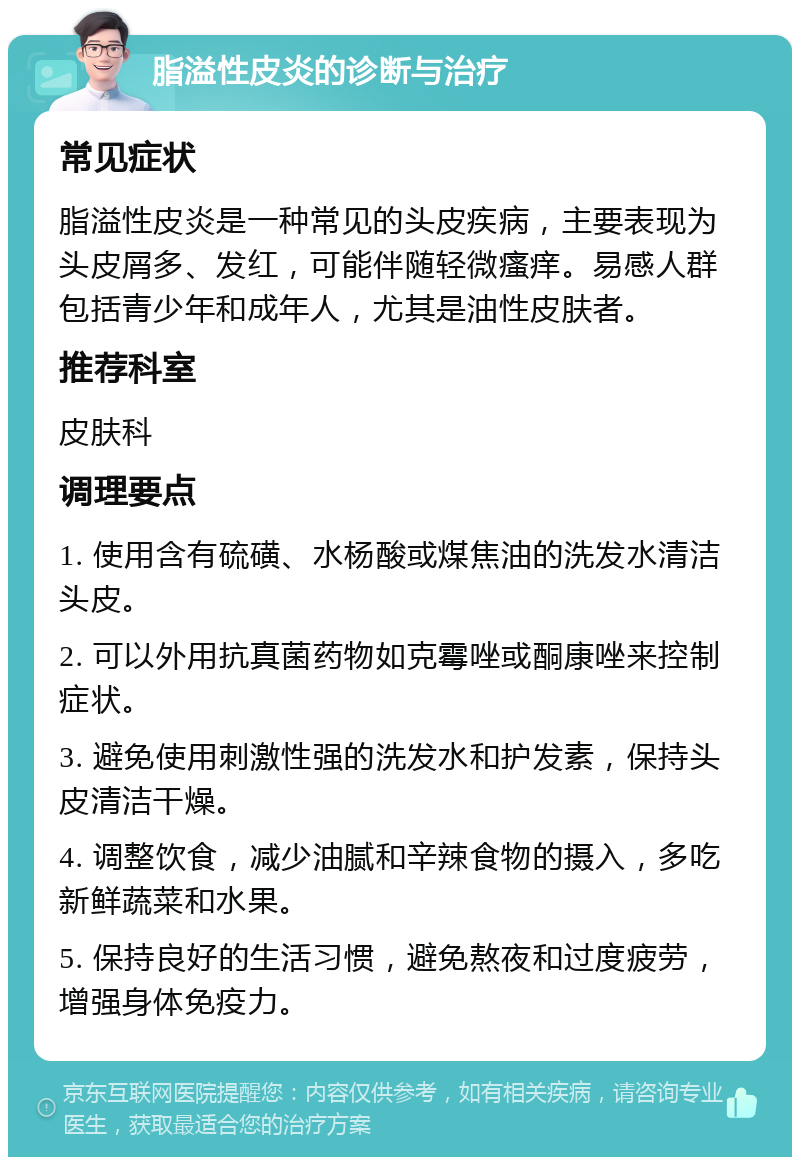 脂溢性皮炎的诊断与治疗 常见症状 脂溢性皮炎是一种常见的头皮疾病，主要表现为头皮屑多、发红，可能伴随轻微瘙痒。易感人群包括青少年和成年人，尤其是油性皮肤者。 推荐科室 皮肤科 调理要点 1. 使用含有硫磺、水杨酸或煤焦油的洗发水清洁头皮。 2. 可以外用抗真菌药物如克霉唑或酮康唑来控制症状。 3. 避免使用刺激性强的洗发水和护发素，保持头皮清洁干燥。 4. 调整饮食，减少油腻和辛辣食物的摄入，多吃新鲜蔬菜和水果。 5. 保持良好的生活习惯，避免熬夜和过度疲劳，增强身体免疫力。