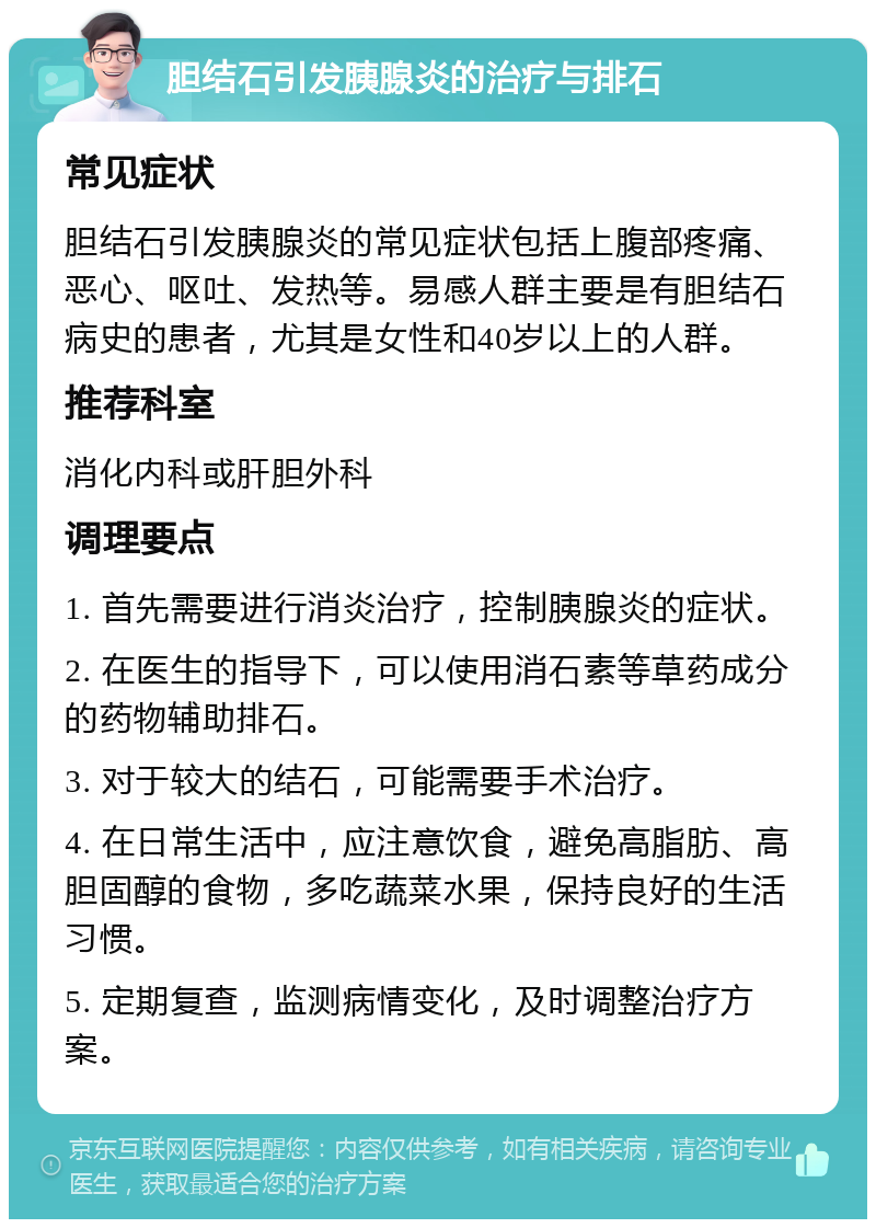 胆结石引发胰腺炎的治疗与排石 常见症状 胆结石引发胰腺炎的常见症状包括上腹部疼痛、恶心、呕吐、发热等。易感人群主要是有胆结石病史的患者，尤其是女性和40岁以上的人群。 推荐科室 消化内科或肝胆外科 调理要点 1. 首先需要进行消炎治疗，控制胰腺炎的症状。 2. 在医生的指导下，可以使用消石素等草药成分的药物辅助排石。 3. 对于较大的结石，可能需要手术治疗。 4. 在日常生活中，应注意饮食，避免高脂肪、高胆固醇的食物，多吃蔬菜水果，保持良好的生活习惯。 5. 定期复查，监测病情变化，及时调整治疗方案。