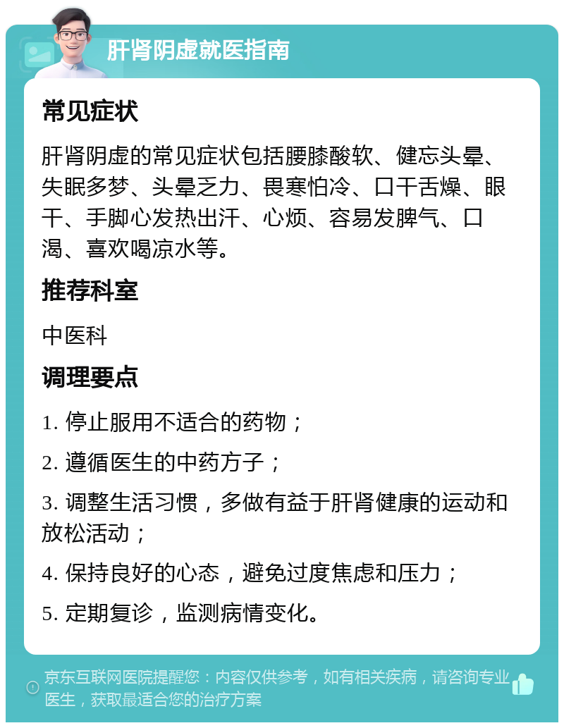 肝肾阴虚就医指南 常见症状 肝肾阴虚的常见症状包括腰膝酸软、健忘头晕、失眠多梦、头晕乏力、畏寒怕冷、口干舌燥、眼干、手脚心发热出汗、心烦、容易发脾气、口渴、喜欢喝凉水等。 推荐科室 中医科 调理要点 1. 停止服用不适合的药物； 2. 遵循医生的中药方子； 3. 调整生活习惯，多做有益于肝肾健康的运动和放松活动； 4. 保持良好的心态，避免过度焦虑和压力； 5. 定期复诊，监测病情变化。