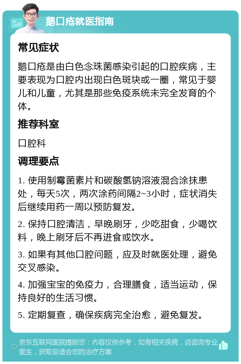 鹅口疮就医指南 常见症状 鹅口疮是由白色念珠菌感染引起的口腔疾病，主要表现为口腔内出现白色斑块或一圈，常见于婴儿和儿童，尤其是那些免疫系统未完全发育的个体。 推荐科室 口腔科 调理要点 1. 使用制霉菌素片和碳酸氢钠溶液混合涂抹患处，每天5次，两次涂药间隔2~3小时，症状消失后继续用药一周以预防复发。 2. 保持口腔清洁，早晚刷牙，少吃甜食，少喝饮料，晚上刷牙后不再进食或饮水。 3. 如果有其他口腔问题，应及时就医处理，避免交叉感染。 4. 加强宝宝的免疫力，合理膳食，适当运动，保持良好的生活习惯。 5. 定期复查，确保疾病完全治愈，避免复发。