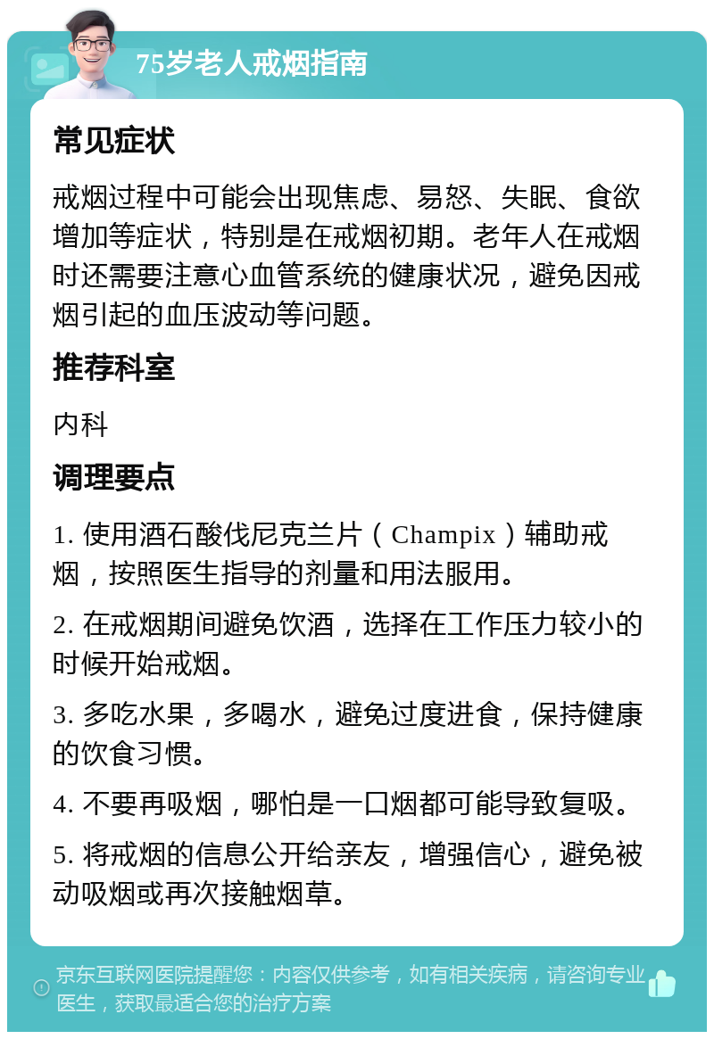 75岁老人戒烟指南 常见症状 戒烟过程中可能会出现焦虑、易怒、失眠、食欲增加等症状，特别是在戒烟初期。老年人在戒烟时还需要注意心血管系统的健康状况，避免因戒烟引起的血压波动等问题。 推荐科室 内科 调理要点 1. 使用酒石酸伐尼克兰片（Champix）辅助戒烟，按照医生指导的剂量和用法服用。 2. 在戒烟期间避免饮酒，选择在工作压力较小的时候开始戒烟。 3. 多吃水果，多喝水，避免过度进食，保持健康的饮食习惯。 4. 不要再吸烟，哪怕是一口烟都可能导致复吸。 5. 将戒烟的信息公开给亲友，增强信心，避免被动吸烟或再次接触烟草。