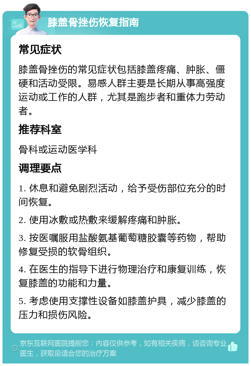 膝盖骨挫伤恢复指南 常见症状 膝盖骨挫伤的常见症状包括膝盖疼痛、肿胀、僵硬和活动受限。易感人群主要是长期从事高强度运动或工作的人群，尤其是跑步者和重体力劳动者。 推荐科室 骨科或运动医学科 调理要点 1. 休息和避免剧烈活动，给予受伤部位充分的时间恢复。 2. 使用冰敷或热敷来缓解疼痛和肿胀。 3. 按医嘱服用盐酸氨基葡萄糖胶囊等药物，帮助修复受损的软骨组织。 4. 在医生的指导下进行物理治疗和康复训练，恢复膝盖的功能和力量。 5. 考虑使用支撑性设备如膝盖护具，减少膝盖的压力和损伤风险。