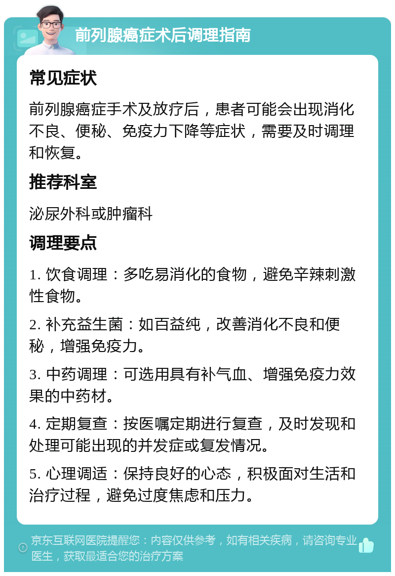 前列腺癌症术后调理指南 常见症状 前列腺癌症手术及放疗后，患者可能会出现消化不良、便秘、免疫力下降等症状，需要及时调理和恢复。 推荐科室 泌尿外科或肿瘤科 调理要点 1. 饮食调理：多吃易消化的食物，避免辛辣刺激性食物。 2. 补充益生菌：如百益纯，改善消化不良和便秘，增强免疫力。 3. 中药调理：可选用具有补气血、增强免疫力效果的中药材。 4. 定期复查：按医嘱定期进行复查，及时发现和处理可能出现的并发症或复发情况。 5. 心理调适：保持良好的心态，积极面对生活和治疗过程，避免过度焦虑和压力。