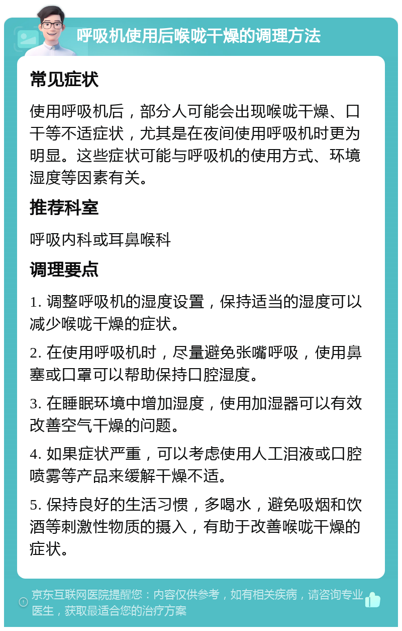 呼吸机使用后喉咙干燥的调理方法 常见症状 使用呼吸机后，部分人可能会出现喉咙干燥、口干等不适症状，尤其是在夜间使用呼吸机时更为明显。这些症状可能与呼吸机的使用方式、环境湿度等因素有关。 推荐科室 呼吸内科或耳鼻喉科 调理要点 1. 调整呼吸机的湿度设置，保持适当的湿度可以减少喉咙干燥的症状。 2. 在使用呼吸机时，尽量避免张嘴呼吸，使用鼻塞或口罩可以帮助保持口腔湿度。 3. 在睡眠环境中增加湿度，使用加湿器可以有效改善空气干燥的问题。 4. 如果症状严重，可以考虑使用人工泪液或口腔喷雾等产品来缓解干燥不适。 5. 保持良好的生活习惯，多喝水，避免吸烟和饮酒等刺激性物质的摄入，有助于改善喉咙干燥的症状。