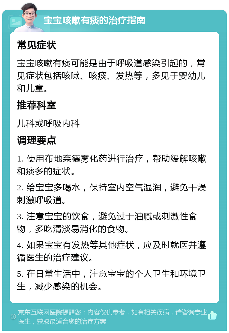 宝宝咳嗽有痰的治疗指南 常见症状 宝宝咳嗽有痰可能是由于呼吸道感染引起的，常见症状包括咳嗽、咳痰、发热等，多见于婴幼儿和儿童。 推荐科室 儿科或呼吸内科 调理要点 1. 使用布地奈德雾化药进行治疗，帮助缓解咳嗽和痰多的症状。 2. 给宝宝多喝水，保持室内空气湿润，避免干燥刺激呼吸道。 3. 注意宝宝的饮食，避免过于油腻或刺激性食物，多吃清淡易消化的食物。 4. 如果宝宝有发热等其他症状，应及时就医并遵循医生的治疗建议。 5. 在日常生活中，注意宝宝的个人卫生和环境卫生，减少感染的机会。