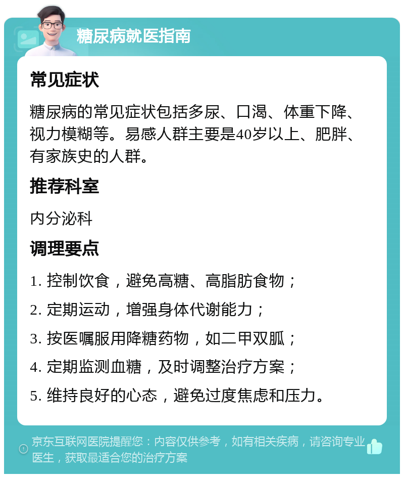 糖尿病就医指南 常见症状 糖尿病的常见症状包括多尿、口渴、体重下降、视力模糊等。易感人群主要是40岁以上、肥胖、有家族史的人群。 推荐科室 内分泌科 调理要点 1. 控制饮食，避免高糖、高脂肪食物； 2. 定期运动，增强身体代谢能力； 3. 按医嘱服用降糖药物，如二甲双胍； 4. 定期监测血糖，及时调整治疗方案； 5. 维持良好的心态，避免过度焦虑和压力。