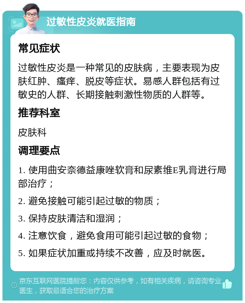 过敏性皮炎就医指南 常见症状 过敏性皮炎是一种常见的皮肤病，主要表现为皮肤红肿、瘙痒、脱皮等症状。易感人群包括有过敏史的人群、长期接触刺激性物质的人群等。 推荐科室 皮肤科 调理要点 1. 使用曲安奈德益康唑软膏和尿素维E乳膏进行局部治疗； 2. 避免接触可能引起过敏的物质； 3. 保持皮肤清洁和湿润； 4. 注意饮食，避免食用可能引起过敏的食物； 5. 如果症状加重或持续不改善，应及时就医。