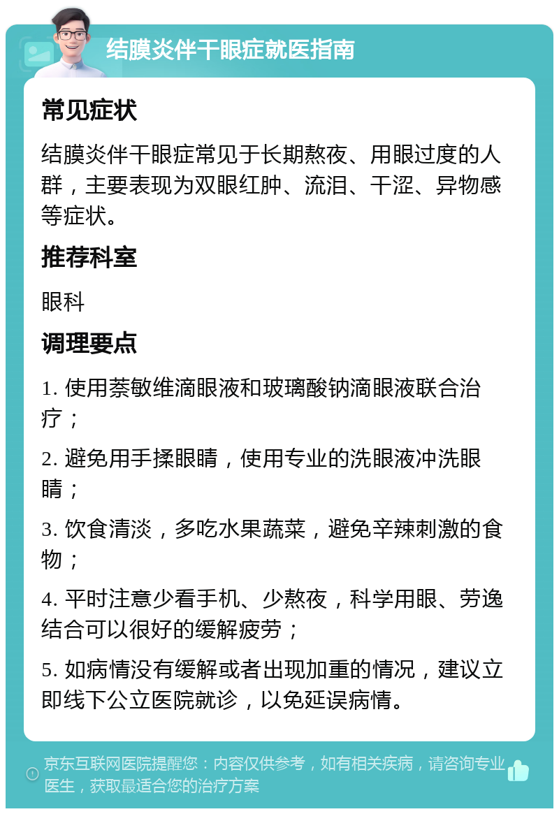 结膜炎伴干眼症就医指南 常见症状 结膜炎伴干眼症常见于长期熬夜、用眼过度的人群，主要表现为双眼红肿、流泪、干涩、异物感等症状。 推荐科室 眼科 调理要点 1. 使用萘敏维滴眼液和玻璃酸钠滴眼液联合治疗； 2. 避免用手揉眼睛，使用专业的洗眼液冲洗眼睛； 3. 饮食清淡，多吃水果蔬菜，避免辛辣刺激的食物； 4. 平时注意少看手机、少熬夜，科学用眼、劳逸结合可以很好的缓解疲劳； 5. 如病情没有缓解或者出现加重的情况，建议立即线下公立医院就诊，以免延误病情。