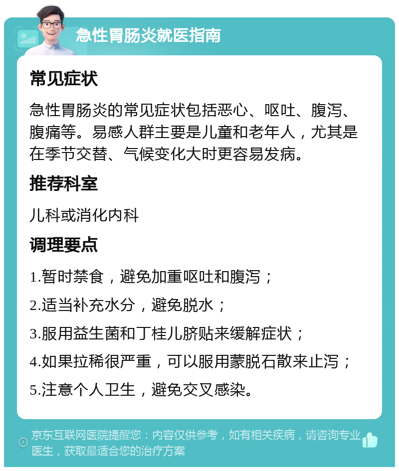 急性胃肠炎就医指南 常见症状 急性胃肠炎的常见症状包括恶心、呕吐、腹泻、腹痛等。易感人群主要是儿童和老年人，尤其是在季节交替、气候变化大时更容易发病。 推荐科室 儿科或消化内科 调理要点 1.暂时禁食，避免加重呕吐和腹泻； 2.适当补充水分，避免脱水； 3.服用益生菌和丁桂儿脐贴来缓解症状； 4.如果拉稀很严重，可以服用蒙脱石散来止泻； 5.注意个人卫生，避免交叉感染。