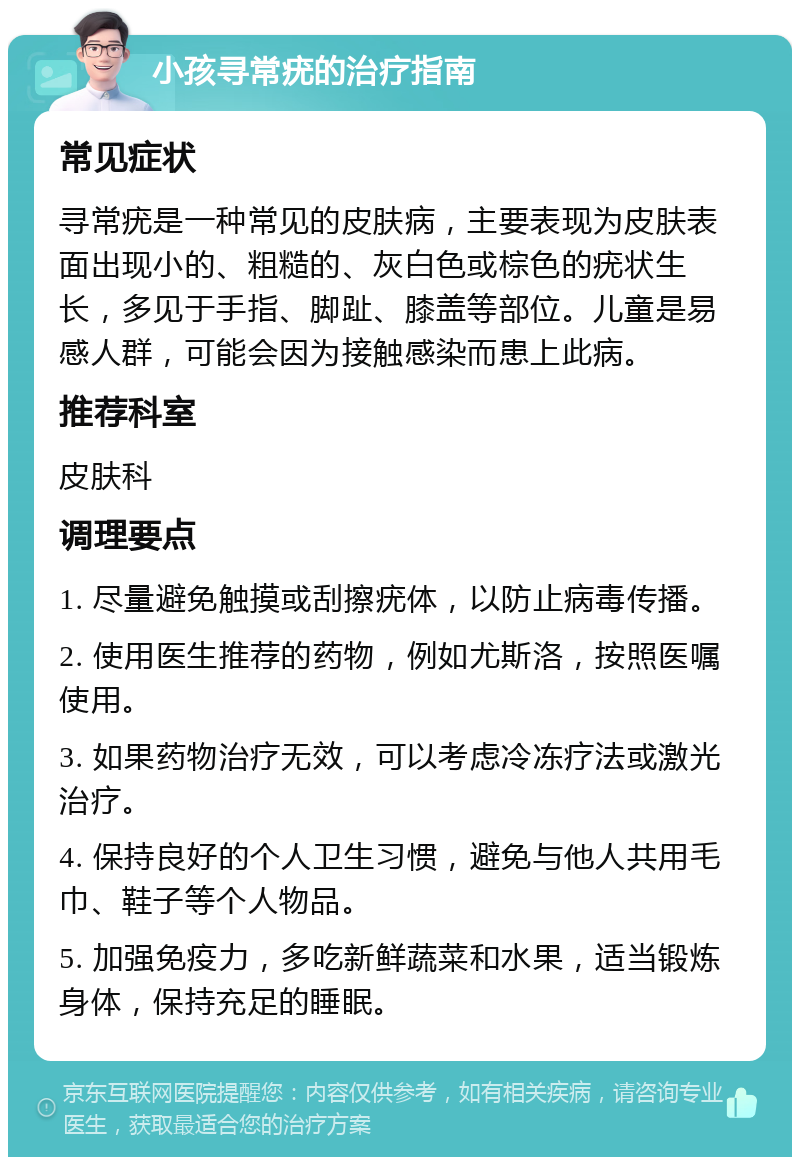 小孩寻常疣的治疗指南 常见症状 寻常疣是一种常见的皮肤病，主要表现为皮肤表面出现小的、粗糙的、灰白色或棕色的疣状生长，多见于手指、脚趾、膝盖等部位。儿童是易感人群，可能会因为接触感染而患上此病。 推荐科室 皮肤科 调理要点 1. 尽量避免触摸或刮擦疣体，以防止病毒传播。 2. 使用医生推荐的药物，例如尤斯洛，按照医嘱使用。 3. 如果药物治疗无效，可以考虑冷冻疗法或激光治疗。 4. 保持良好的个人卫生习惯，避免与他人共用毛巾、鞋子等个人物品。 5. 加强免疫力，多吃新鲜蔬菜和水果，适当锻炼身体，保持充足的睡眠。