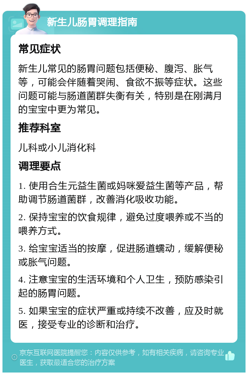 新生儿肠胃调理指南 常见症状 新生儿常见的肠胃问题包括便秘、腹泻、胀气等，可能会伴随着哭闹、食欲不振等症状。这些问题可能与肠道菌群失衡有关，特别是在刚满月的宝宝中更为常见。 推荐科室 儿科或小儿消化科 调理要点 1. 使用合生元益生菌或妈咪爱益生菌等产品，帮助调节肠道菌群，改善消化吸收功能。 2. 保持宝宝的饮食规律，避免过度喂养或不当的喂养方式。 3. 给宝宝适当的按摩，促进肠道蠕动，缓解便秘或胀气问题。 4. 注意宝宝的生活环境和个人卫生，预防感染引起的肠胃问题。 5. 如果宝宝的症状严重或持续不改善，应及时就医，接受专业的诊断和治疗。