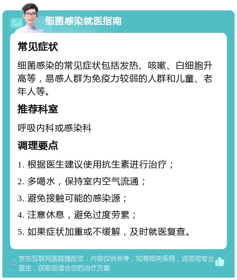 细菌感染就医指南 常见症状 细菌感染的常见症状包括发热、咳嗽、白细胞升高等，易感人群为免疫力较弱的人群和儿童、老年人等。 推荐科室 呼吸内科或感染科 调理要点 1. 根据医生建议使用抗生素进行治疗； 2. 多喝水，保持室内空气流通； 3. 避免接触可能的感染源； 4. 注意休息，避免过度劳累； 5. 如果症状加重或不缓解，及时就医复查。