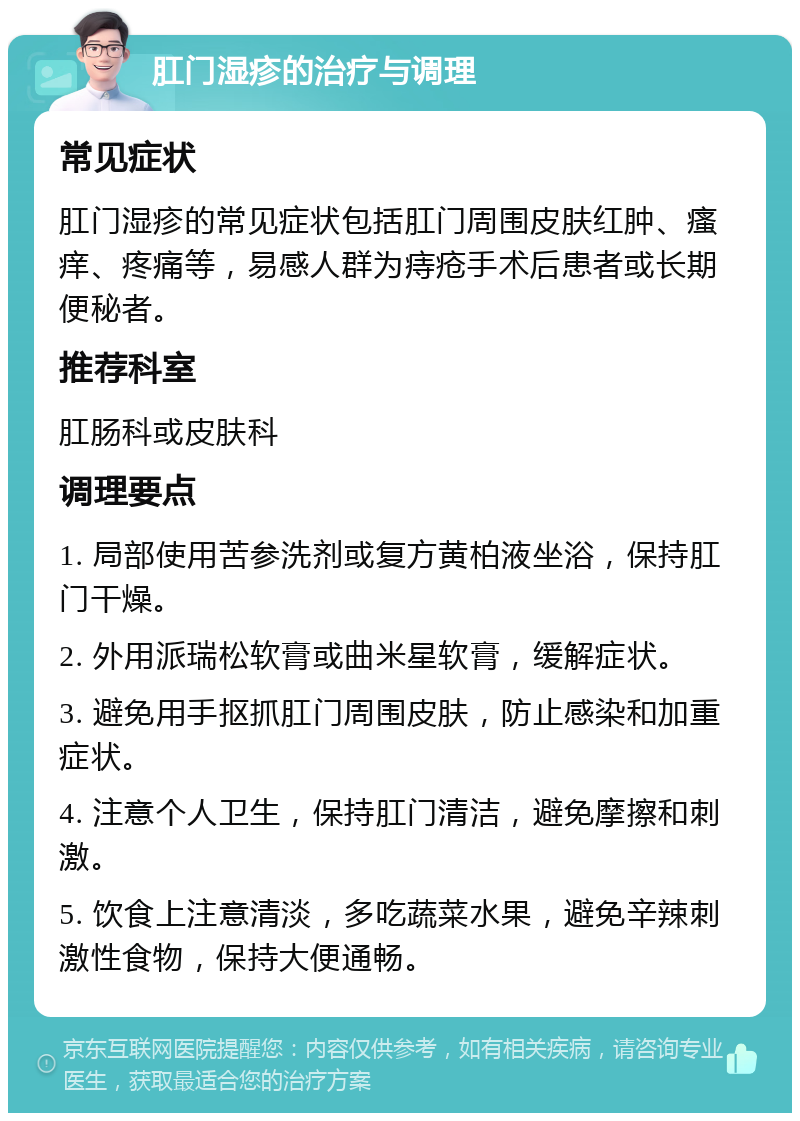 肛门湿疹的治疗与调理 常见症状 肛门湿疹的常见症状包括肛门周围皮肤红肿、瘙痒、疼痛等，易感人群为痔疮手术后患者或长期便秘者。 推荐科室 肛肠科或皮肤科 调理要点 1. 局部使用苦参洗剂或复方黄柏液坐浴，保持肛门干燥。 2. 外用派瑞松软膏或曲米星软膏，缓解症状。 3. 避免用手抠抓肛门周围皮肤，防止感染和加重症状。 4. 注意个人卫生，保持肛门清洁，避免摩擦和刺激。 5. 饮食上注意清淡，多吃蔬菜水果，避免辛辣刺激性食物，保持大便通畅。