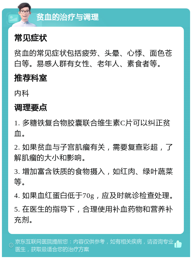 贫血的治疗与调理 常见症状 贫血的常见症状包括疲劳、头晕、心悸、面色苍白等。易感人群有女性、老年人、素食者等。 推荐科室 内科 调理要点 1. 多糖铁复合物胶囊联合维生素C片可以纠正贫血。 2. 如果贫血与子宫肌瘤有关，需要复查彩超，了解肌瘤的大小和影响。 3. 增加富含铁质的食物摄入，如红肉、绿叶蔬菜等。 4. 如果血红蛋白低于70g，应及时就诊检查处理。 5. 在医生的指导下，合理使用补血药物和营养补充剂。