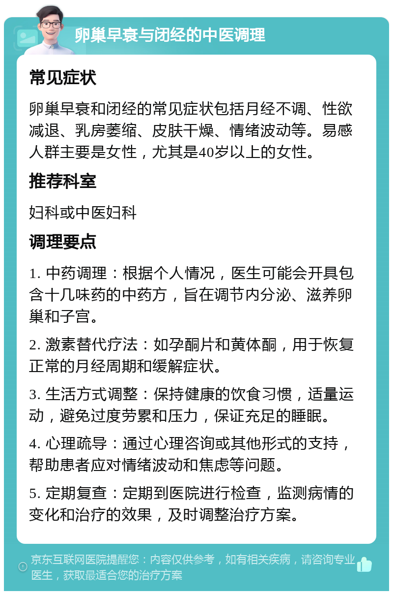 卵巢早衰与闭经的中医调理 常见症状 卵巢早衰和闭经的常见症状包括月经不调、性欲减退、乳房萎缩、皮肤干燥、情绪波动等。易感人群主要是女性，尤其是40岁以上的女性。 推荐科室 妇科或中医妇科 调理要点 1. 中药调理：根据个人情况，医生可能会开具包含十几味药的中药方，旨在调节内分泌、滋养卵巢和子宫。 2. 激素替代疗法：如孕酮片和黄体酮，用于恢复正常的月经周期和缓解症状。 3. 生活方式调整：保持健康的饮食习惯，适量运动，避免过度劳累和压力，保证充足的睡眠。 4. 心理疏导：通过心理咨询或其他形式的支持，帮助患者应对情绪波动和焦虑等问题。 5. 定期复查：定期到医院进行检查，监测病情的变化和治疗的效果，及时调整治疗方案。