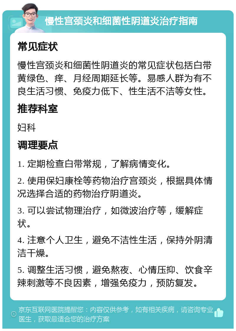 慢性宫颈炎和细菌性阴道炎治疗指南 常见症状 慢性宫颈炎和细菌性阴道炎的常见症状包括白带黄绿色、痒、月经周期延长等。易感人群为有不良生活习惯、免疫力低下、性生活不洁等女性。 推荐科室 妇科 调理要点 1. 定期检查白带常规，了解病情变化。 2. 使用保妇康栓等药物治疗宫颈炎，根据具体情况选择合适的药物治疗阴道炎。 3. 可以尝试物理治疗，如微波治疗等，缓解症状。 4. 注意个人卫生，避免不洁性生活，保持外阴清洁干燥。 5. 调整生活习惯，避免熬夜、心情压抑、饮食辛辣刺激等不良因素，增强免疫力，预防复发。