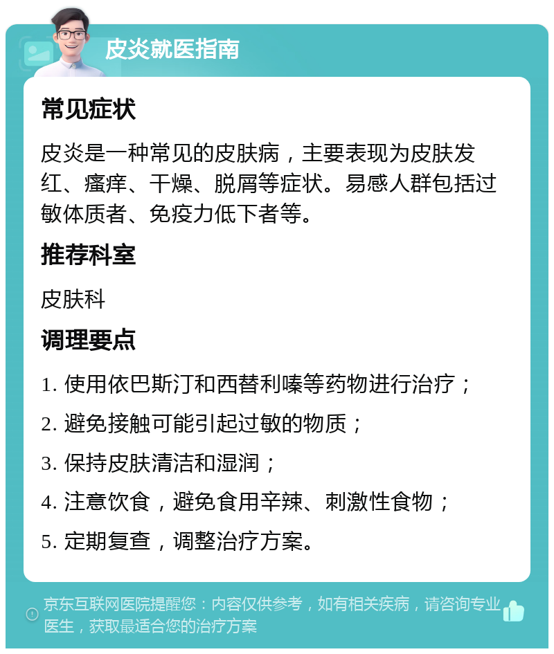 皮炎就医指南 常见症状 皮炎是一种常见的皮肤病，主要表现为皮肤发红、瘙痒、干燥、脱屑等症状。易感人群包括过敏体质者、免疫力低下者等。 推荐科室 皮肤科 调理要点 1. 使用依巴斯汀和西替利嗪等药物进行治疗； 2. 避免接触可能引起过敏的物质； 3. 保持皮肤清洁和湿润； 4. 注意饮食，避免食用辛辣、刺激性食物； 5. 定期复查，调整治疗方案。