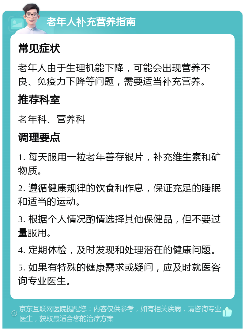 老年人补充营养指南 常见症状 老年人由于生理机能下降，可能会出现营养不良、免疫力下降等问题，需要适当补充营养。 推荐科室 老年科、营养科 调理要点 1. 每天服用一粒老年善存银片，补充维生素和矿物质。 2. 遵循健康规律的饮食和作息，保证充足的睡眠和适当的运动。 3. 根据个人情况酌情选择其他保健品，但不要过量服用。 4. 定期体检，及时发现和处理潜在的健康问题。 5. 如果有特殊的健康需求或疑问，应及时就医咨询专业医生。