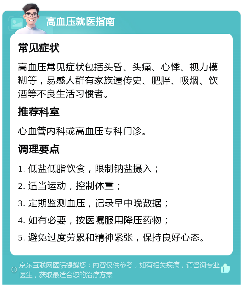 高血压就医指南 常见症状 高血压常见症状包括头昏、头痛、心悸、视力模糊等，易感人群有家族遗传史、肥胖、吸烟、饮酒等不良生活习惯者。 推荐科室 心血管内科或高血压专科门诊。 调理要点 1. 低盐低脂饮食，限制钠盐摄入； 2. 适当运动，控制体重； 3. 定期监测血压，记录早中晚数据； 4. 如有必要，按医嘱服用降压药物； 5. 避免过度劳累和精神紧张，保持良好心态。