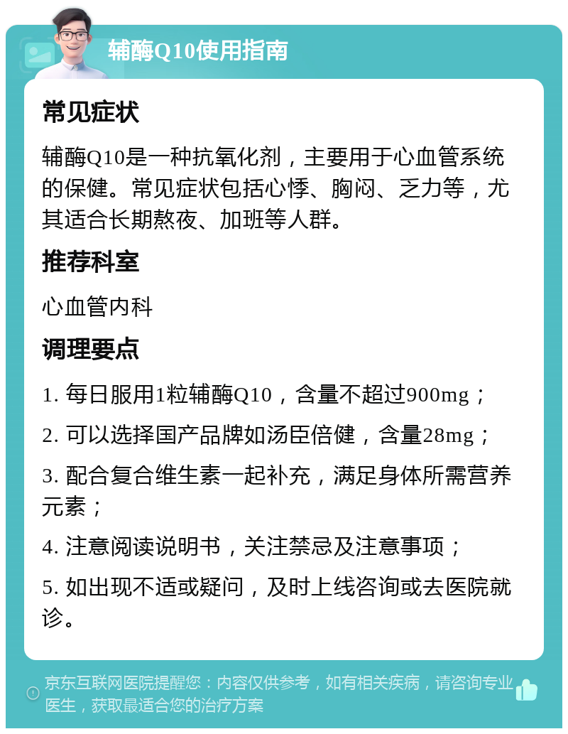 辅酶Q10使用指南 常见症状 辅酶Q10是一种抗氧化剂，主要用于心血管系统的保健。常见症状包括心悸、胸闷、乏力等，尤其适合长期熬夜、加班等人群。 推荐科室 心血管内科 调理要点 1. 每日服用1粒辅酶Q10，含量不超过900mg； 2. 可以选择国产品牌如汤臣倍健，含量28mg； 3. 配合复合维生素一起补充，满足身体所需营养元素； 4. 注意阅读说明书，关注禁忌及注意事项； 5. 如出现不适或疑问，及时上线咨询或去医院就诊。