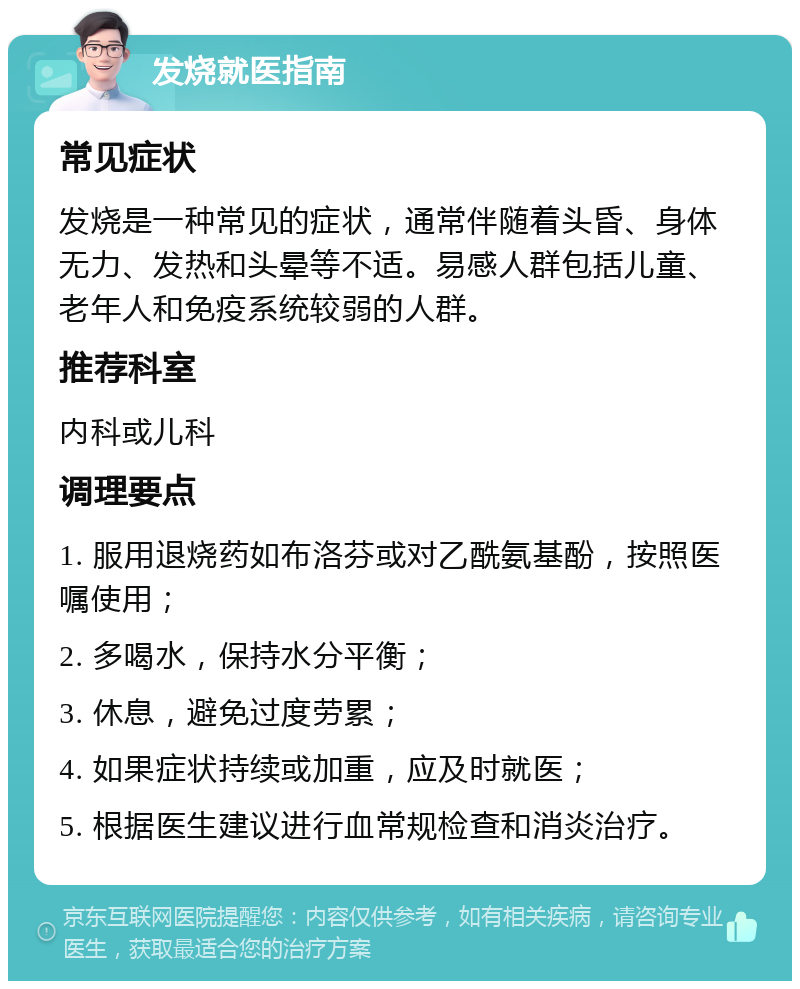 发烧就医指南 常见症状 发烧是一种常见的症状，通常伴随着头昏、身体无力、发热和头晕等不适。易感人群包括儿童、老年人和免疫系统较弱的人群。 推荐科室 内科或儿科 调理要点 1. 服用退烧药如布洛芬或对乙酰氨基酚，按照医嘱使用； 2. 多喝水，保持水分平衡； 3. 休息，避免过度劳累； 4. 如果症状持续或加重，应及时就医； 5. 根据医生建议进行血常规检查和消炎治疗。