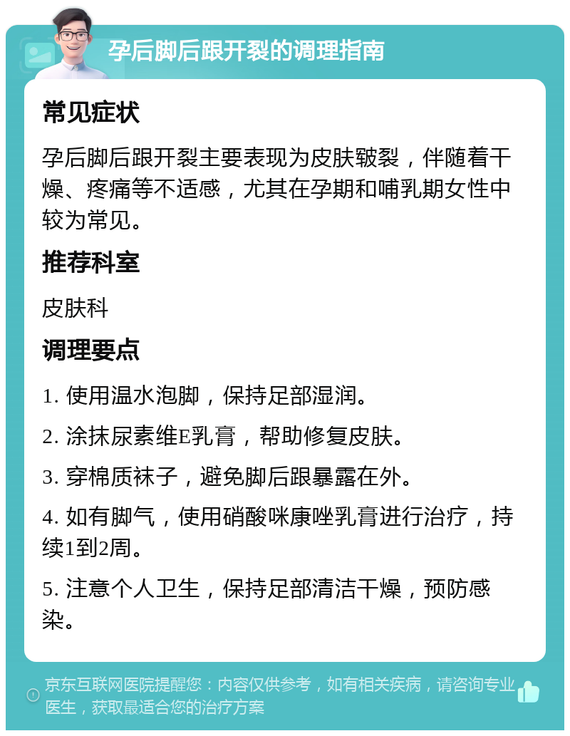 孕后脚后跟开裂的调理指南 常见症状 孕后脚后跟开裂主要表现为皮肤皲裂，伴随着干燥、疼痛等不适感，尤其在孕期和哺乳期女性中较为常见。 推荐科室 皮肤科 调理要点 1. 使用温水泡脚，保持足部湿润。 2. 涂抹尿素维E乳膏，帮助修复皮肤。 3. 穿棉质袜子，避免脚后跟暴露在外。 4. 如有脚气，使用硝酸咪康唑乳膏进行治疗，持续1到2周。 5. 注意个人卫生，保持足部清洁干燥，预防感染。