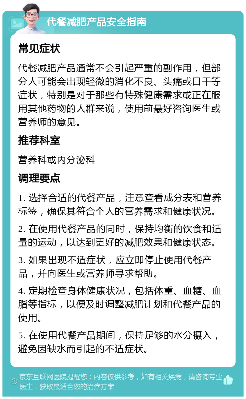 代餐减肥产品安全指南 常见症状 代餐减肥产品通常不会引起严重的副作用，但部分人可能会出现轻微的消化不良、头痛或口干等症状，特别是对于那些有特殊健康需求或正在服用其他药物的人群来说，使用前最好咨询医生或营养师的意见。 推荐科室 营养科或内分泌科 调理要点 1. 选择合适的代餐产品，注意查看成分表和营养标签，确保其符合个人的营养需求和健康状况。 2. 在使用代餐产品的同时，保持均衡的饮食和适量的运动，以达到更好的减肥效果和健康状态。 3. 如果出现不适症状，应立即停止使用代餐产品，并向医生或营养师寻求帮助。 4. 定期检查身体健康状况，包括体重、血糖、血脂等指标，以便及时调整减肥计划和代餐产品的使用。 5. 在使用代餐产品期间，保持足够的水分摄入，避免因缺水而引起的不适症状。